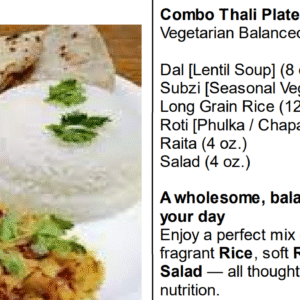 Combo Thali - Enjoy a freshly prepared balance portion on nutritious food consisting of a healthy Dal (lentil) preparation, Fresh Seasonal Vegetable ,Raita, Salad, Chapatti (2) & Rice. Dal & Fresh Vegetable are freshly prepared daily and a different Dal (lentil) & Fresh Vegetable are served on a daily basis, providing our regular customers a great variety of Pure Vegetarian Healthy Indian Food !